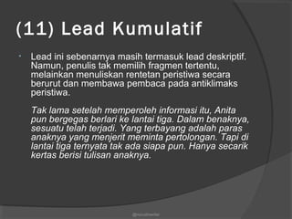 (11) Lead Kumulatif
• Lead ini sebenarnya masih termasuk lead deskriptif.
Namun, penulis tak memilih fragmen tertentu,
melainkan menuliskan rentetan peristiwa secara
berurut dan membawa pembaca pada antiklimaks
peristiwa.
Tak lama setelah memperoleh informasi itu, Anita
pun bergegas berlari ke lantai tiga. Dalam benaknya,
sesuatu telah terjadi. Yang terbayang adalah paras
anaknya yang menjerit meminta pertolongan. Tapi di
lantai tiga ternyata tak ada siapa pun. Hanya secarik
kertas berisi tulisan anaknya.
@nurudinwriter
 