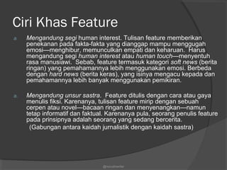 Ciri Khas Feature
a. Mengandung segi human interest. Tulisan feature memberikan
penekanan pada fakta-fakta yang dianggap mampu menggugah
emosi—menghibur, memunculkan empati dan keharuan. Harus
mengandung segi human interest atau human touch—menyentuh
rasa manusiawi. Sebab, feature termasuk kategori soft news (berita
ringan) yang pemahamannya lebih menggunakan emosi. Berbeda
dengan hard news (berita keras), yang isinya mengacu kepada dan
pemahamannya lebih banyak menggunakan pemikiran.
a. Mengandung unsur sastra. Feature ditulis dengan cara atau gaya
menulis fiksi. Karenanya, tulisan feature mirip dengan sebuah
cerpen atau novel—bacaan ringan dan menyenangkan—namun
tetap informatif dan faktual. Karenanya pula, seorang penulis feature
pada prinsipnya adalah seorang yang sedang bercerita.
(Gabungan antara kaidah jurnalistik dengan kaidah sastra)
@nurudinwriter
 