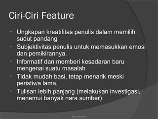 Ciri-Ciri Feature
• Ungkapan kreatifitas penulis dalam memilih
sudut pandang
• Subjektivitas penulis untuk memasukkan emosi
dan pemikirannya.
• Informatif dan memberi kesadaran baru
mengenai suatu masalah
• Tidak mudah basi, tetap menarik meski
peristiwa lama.
• Tulisan lebih panjang (melakukan investigasi,
menemui banyak nara sumber)
@nurudinwriter
 