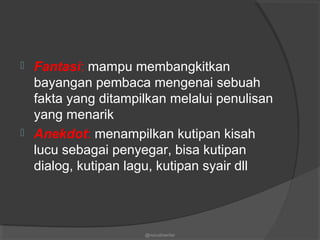  Fantasi: mampu membangkitkan
bayangan pembaca mengenai sebuah
fakta yang ditampilkan melalui penulisan
yang menarik
 Anekdot: menampilkan kutipan kisah
lucu sebagai penyegar, bisa kutipan
dialog, kutipan lagu, kutipan syair dll
@nurudinwriter
 