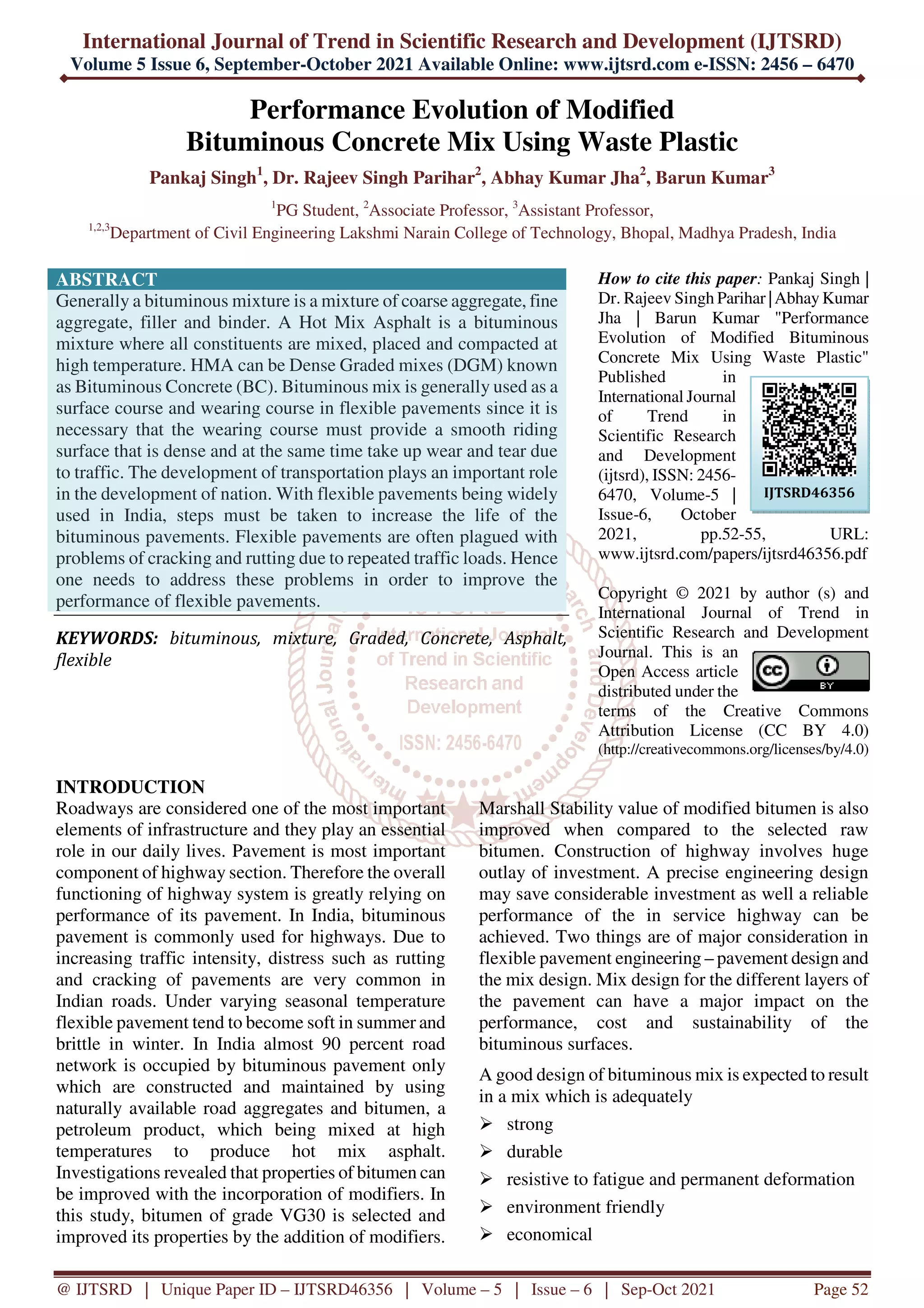 International Journal of Trend in Scientific Research and Development (IJTSRD)
Volume 5 Issue 6, September-October 2021 Available Online: www.ijtsrd.com e-ISSN: 2456 – 6470
@ IJTSRD | Unique Paper ID – IJTSRD46356 | Volume – 5 | Issue – 6 | Sep-Oct 2021 Page 52
Performance Evolution of Modified
Bituminous Concrete Mix Using Waste Plastic
Pankaj Singh1
, Dr. Rajeev Singh Parihar2
, Abhay Kumar Jha2
, Barun Kumar3
1
PG Student, 2
Associate Professor, 3
Assistant Professor,
1,2,3
Department of Civil Engineering Lakshmi Narain College of Technology, Bhopal, Madhya Pradesh, India
ABSTRACT
Generally a bituminous mixture is a mixture of coarse aggregate, fine
aggregate, filler and binder. A Hot Mix Asphalt is a bituminous
mixture where all constituents are mixed, placed and compacted at
high temperature. HMA can be Dense Graded mixes (DGM) known
as Bituminous Concrete (BC). Bituminous mix is generally used as a
surface course and wearing course in flexible pavements since it is
necessary that the wearing course must provide a smooth riding
surface that is dense and at the same time take up wear and tear due
to traffic. The development of transportation plays an important role
in the development of nation. With flexible pavements being widely
used in India, steps must be taken to increase the life of the
bituminous pavements. Flexible pavements are often plagued with
problems of cracking and rutting due to repeated traffic loads. Hence
one needs to address these problems in order to improve the
performance of flexible pavements.
KEYWORDS: bituminous, mixture, Graded, Concrete, Asphalt,
flexible
How to cite this paper: Pankaj Singh |
Dr. Rajeev Singh Parihar |Abhay Kumar
Jha | Barun Kumar "Performance
Evolution of Modified Bituminous
Concrete Mix Using Waste Plastic"
Published in
International Journal
of Trend in
Scientific Research
and Development
(ijtsrd), ISSN: 2456-
6470, Volume-5 |
Issue-6, October
2021, pp.52-55, URL:
www.ijtsrd.com/papers/ijtsrd46356.pdf
Copyright © 2021 by author (s) and
International Journal of Trend in
Scientific Research and Development
Journal. This is an
Open Access article
distributed under the
terms of the Creative Commons
Attribution License (CC BY 4.0)
(http://creativecommons.org/licenses/by/4.0)
INTRODUCTION
Roadways are considered one of the most important
elements of infrastructure and they play an essential
role in our daily lives. Pavement is most important
component of highway section. Therefore the overall
functioning of highway system is greatly relying on
performance of its pavement. In India, bituminous
pavement is commonly used for highways. Due to
increasing traffic intensity, distress such as rutting
and cracking of pavements are very common in
Indian roads. Under varying seasonal temperature
flexible pavement tend to become soft in summer and
brittle in winter. In India almost 90 percent road
network is occupied by bituminous pavement only
which are constructed and maintained by using
naturally available road aggregates and bitumen, a
petroleum product, which being mixed at high
temperatures to produce hot mix asphalt.
Investigations revealed that properties of bitumen can
be improved with the incorporation of modifiers. In
this study, bitumen of grade VG30 is selected and
improved its properties by the addition of modifiers.
Marshall Stability value of modified bitumen is also
improved when compared to the selected raw
bitumen. Construction of highway involves huge
outlay of investment. A precise engineering design
may save considerable investment as well a reliable
performance of the in service highway can be
achieved. Two things are of major consideration in
flexible pavement engineering – pavement design and
the mix design. Mix design for the different layers of
the pavement can have a major impact on the
performance, cost and sustainability of the
bituminous surfaces.
A good design of bituminous mix is expected to result
in a mix which is adequately
strong
durable
resistive to fatigue and permanent deformation
environment friendly
economical
IJTSRD46356
 