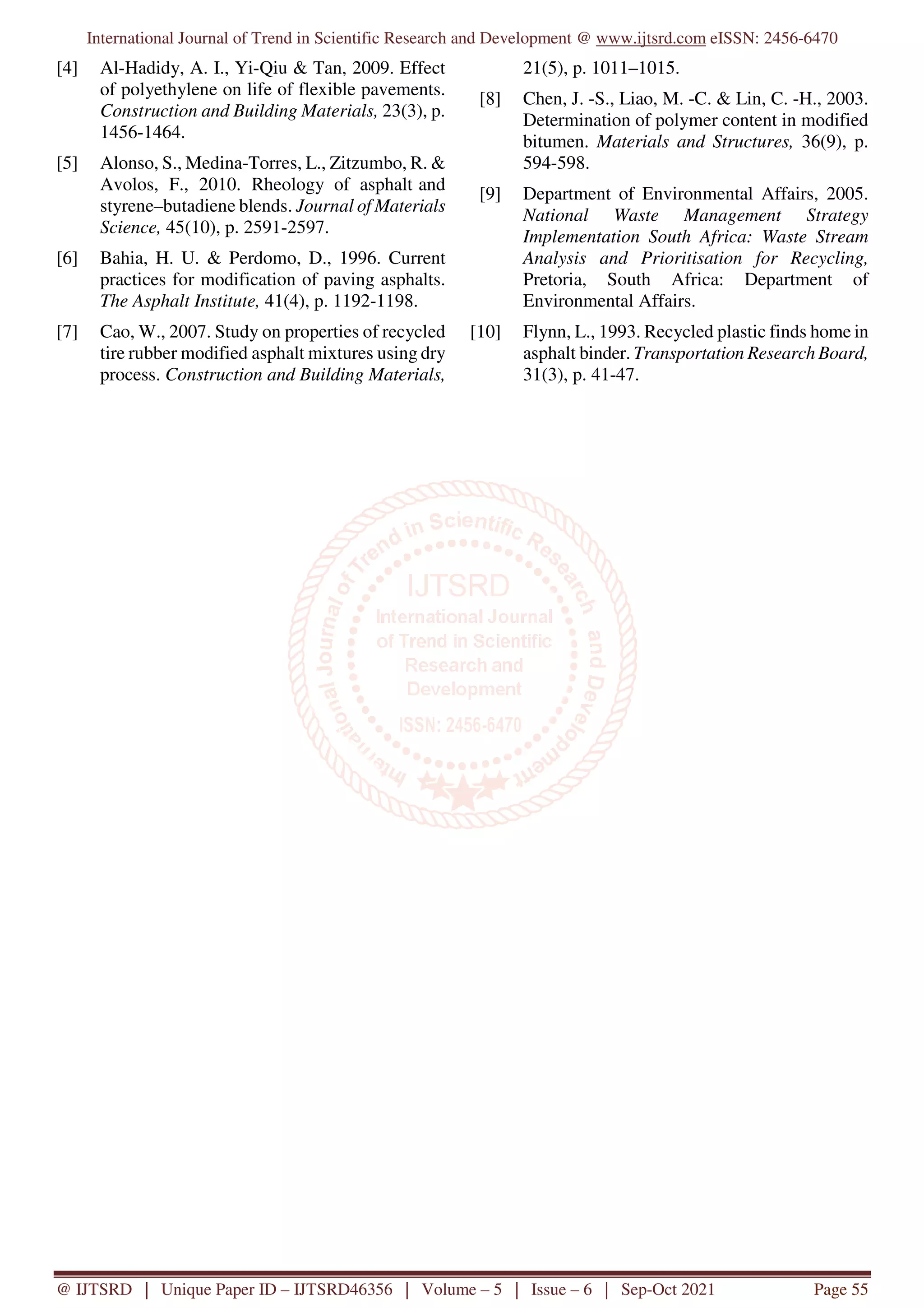 International Journal of Trend in Scientific Research and Development @ www.ijtsrd.com eISSN: 2456-6470
@ IJTSRD | Unique Paper ID – IJTSRD46356 | Volume – 5 | Issue – 6 | Sep-Oct 2021 Page 55
[4] Al-Hadidy, A. I., Yi-Qiu & Tan, 2009. Effect
of polyethylene on life of flexible pavements.
Construction and Building Materials, 23(3), p.
1456-1464.
[5] Alonso, S., Medina-Torres, L., Zitzumbo, R. &
Avolos, F., 2010. Rheology of asphalt and
styrene–butadiene blends. Journal of Materials
Science, 45(10), p. 2591-2597.
[6] Bahia, H. U. & Perdomo, D., 1996. Current
practices for modification of paving asphalts.
The Asphalt Institute, 41(4), p. 1192-1198.
[7] Cao, W., 2007. Study on properties of recycled
tire rubber modified asphalt mixtures using dry
process. Construction and Building Materials,
21(5), p. 1011–1015.
[8] Chen, J. -S., Liao, M. -C. & Lin, C. -H., 2003.
Determination of polymer content in modified
bitumen. Materials and Structures, 36(9), p.
594-598.
[9] Department of Environmental Affairs, 2005.
National Waste Management Strategy
Implementation South Africa: Waste Stream
Analysis and Prioritisation for Recycling,
Pretoria, South Africa: Department of
Environmental Affairs.
[10] Flynn, L., 1993. Recycled plastic finds home in
asphalt binder. Transportation Research Board,
31(3), p. 41-47.
 