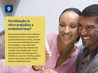 Fertilização in
vitro prejudica a
endometriose?
9
Não necessariamente. Para realizar a
fertilização in vitro é necessário um
grande estímulo dos ovários, levando
a um aumento acentuado dos níveis
do estrogênio, o que pode fazer
com que os focos de endometriose
cresçam mais rapidamente. Caso a
paciente tenha uma lesão grave no
intestino ou nas vias urinárias, podem
ocorrer obstruções nesses órgãos,
quadro considerado grave.
 