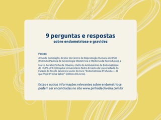 9 perguntas e respostas
sobre endometriose e gravidez
Estas e outras informações relevantes sobre endometriose
podem ser encontradas no site www.pinhodeoliveira.com.br
Fontes:
Arnaldo Cambiaghi, diretor do Centro de Reprodução Humana do IPGO
(Instituto Paulista de Ginecologia Obstetrícia e Medicina da Reprodução), e
Marco Aurelio Pinho de Oliveira, chefe do Ambulatório de Endometriose
do HUPE-UFRJ (Hospital Universitário Pedro Ernesto da Universidade do
Estado do Rio de Janeiro) e autor do livro “Endometriose Profunda — O
que Você Precisa Saber” (editora DiLivros).
 