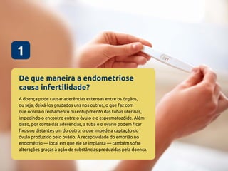 De que maneira a endometriose
causa infertilidade?
1
A doença pode causar aderências extensas entre os órgãos,
ou seja, deixá-los grudados uns nos outros, o que faz com
que ocorra o fechamento ou entupimento das tubas uterinas,
impedindo o encontro entre o óvulo e o espermatozóide. Além
disso, por conta das aderências, a tuba e o ovário podem ficar
fixos ou distantes um do outro, o que impede a captação do
óvulo produzido pelo ovário. A receptividade do embrião no
endométrio — local em que ele se implanta — também sofre
alterações graças à ação de substâncias produzidas pela doença.
 