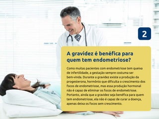A gravidez é benéfica para
quem tem endometriose?
2
Como muitas pacientes com endometriose tem queixa
de infertilidade, a gestação sempre costuma ser
bem-vinda. Durante a gravidez existe a produção da
progesterona, hormônio que dificulta o crescimento dos
focos de endometriose, mas essa produção hormonal
não é capaz de eliminar os focos de endometriose.
Portanto, ainda que a gravidez seja benéfica para quem
tem endometriose, ela não é capaz de curar a doença,
apenas deixa os focos sem crescimento.
 