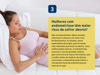 Mulheres com
endometriose têm maior
risco de sofrer aborto?
3
Não necessariamente. Alguns estudos
relacionam a doença a um maior risco
de abortamento, no entanto, vários
especialistas discordam, pois há causas
mais relevantes que levam ao aborto, como
malformações uterinas. A endometriose
aumenta o risco de gravidez ectópica
(que ocorre fora do útero). No entanto, caso
a mulher tenha um histórico de abortos
recorrentes, o especialista pode indicar a
retirada dos focos de endometriose por
meio de cirurgia.
 