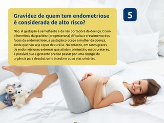 Gravidez de quem tem endometriose
é considerada de alto risco?
5
Não. A gestação é semelhante a da não portadora da doença. Como
o hormônio da gravidez (progesterona) dificulta o crescimento dos
focos da endometriose, a gestação protege a mulher da doença,
ainda que não seja capaz de curá-la. No entanto, em casos graves
de endometrioses extensas que atinjam o intestino ou os ureteres,
é possível que a gestante precise passar por uma cirurgia de
urgência para desobstruir o intestino ou as vias urinárias.
 
