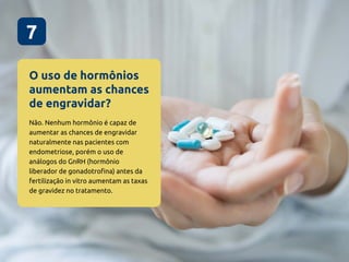 O uso de hormônios
aumentam as chances
de engravidar?
7
Não. Nenhum hormônio é capaz de
aumentar as chances de engravidar
naturalmente nas pacientes com
endometriose, porém o uso de
análogos do GnRH (hormônio
liberador de gonadotrofina) antes da
fertilização in vitro aumentam as taxas
de gravidez no tratamento.
 