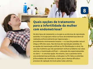 Quais opções de tratamento
para a infertilidade da mulher
com endometriose?
8
Há dois tipos de tratamento: a cirurgia ou as técnicas de reprodução
assistida. A cirurgia para retirar os focos de endometriose deve ser
realizada preferencialmente por laparoscopia —
procedimento minimamente invasivo — e a taxa de gravidez natural
chega a 50% dos casos. Nas técnicas de reprodução assistida, há
as opções de inseminação artificial ou FIV (fertilização in vitro). No
caso das mulheres que não apresentam nenhum problema nas tubas
uterinas, a inseminação artificial — colocação dos espermatozoides
no útero — é uma boa opção. No entanto, caso a paciente tenha
uma endometriose profunda, a indicação é a FIV. Nela os embriões
já fecundados são inseridos no útero, pois a doença dificulta o
processo de captação do óvulo pelas tubas uterinas.
 