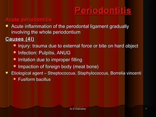 Periodontitis
Acute periodontitis
 Acute inflammation of the perodontal ligament gradually
  involving the whole periodontium
Causes (4I)
    Injury: trauma due to external force or bite on hard object
    Infection: Pulpitis, ANUG
    Irritation due to improper filling
    Impaction of foreign body (meat bone)
   Etiological agent – Streptococcus, Staphylococcus, Borrelia vincenti
      Fusiform bacillus




                                  Dr S Chakradhar                          1
 