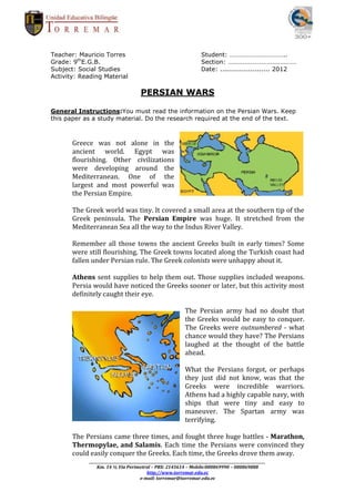 Teacher: Mauricio Torres                                                      Student: ……………………………..
Grade: 9thE.G.B.                                                              Section: ……………………………………
Subject: Social Studies                                                       Date: ....................... 2012
Activity: Reading Material

                                          PERSIAN WARS

General Instructions:You must read the information on the Persian Wars. Keep
this paper as a study material. Do the research required at the end of the text.



       Greece was not alone in the
       ancient world. Egypt was
       flourishing. Other civilizations
       were developing around the
       Mediterranean. One of the
       largest and most powerful was
       the Persian Empire.

       The Greek world was tiny. It covered a small area at the southern tip of the
       Greek peninsula. The Persian Empire was huge. It stretched from the
       Mediterranean Sea all the way to the Indus River Valley.

       Remember all those towns the ancient Greeks built in early times? Some
       were still flourishing. The Greek towns located along the Turkish coast had
       fallen under Persian rule. The Greek colonists were unhappy about it.

       Athens sent supplies to help them out. Those supplies included weapons.
       Persia would have noticed the Greeks sooner or later, but this activity most
       definitely caught their eye.

                                                                     The Persian army had no doubt that
                                                                     the Greeks would be easy to conquer.
                                                                     The Greeks were outnumbered - what
                                                                     chance would they have? The Persians
                                                                     laughed at the thought of the battle
                                                                     ahead.

                                                                     What the Persians forgot, or perhaps
                                                                     they just did not know, was that the
                                                                     Greeks were incredible warriors.
                                                                     Athens had a highly capable navy, with
                                                                     ships that were tiny and easy to
                                                                     maneuver. The Spartan army was
                                                                     terrifying.

       The Persians came three times, and fought three huge battles - Marathon,
       Thermopylae, and Salamis. Each time the Persians were convinced they
       could easily conquer the Greeks. Each time, the Greeks drove them away.
            _________________________________________________________________________________________________________
                Km. 14 ½ Vía Perimetral – PBX: 2145614 – Mobile:080869990 – 080869888
                                              http://www.torremar.edu.ec
                                          e-mail: torremar@torremar.edu.ec
 