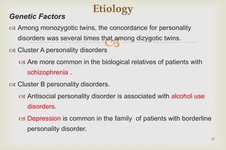 
Genetic Factors
 Among monozygotic twins, the concordance for personality
disorders was several times that among dizygotic twins.
 Cluster A personality disorders
 Are more common in the biological relatives of patients with
schizophrenia .
 Cluster B personality disorders.
 Antisocial personality disorder is associated with alcohol use
disorders.
 Depression is common in the family of patients with borderline
personality disorder.
10
Etiology
 
