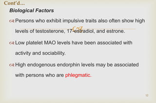 
Biological Factors
 Persons who exhibit impulsive traits also often show high
levels of testosterone, 17-estradiol, and estrone.
 Low platelet MAO levels have been associated with
activity and sociability.
 High endogenous endorphin levels may be associated
with persons who are phlegmatic.
12
Cont’d…
 