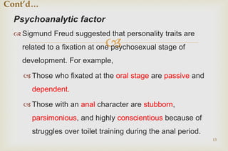 
Psychoanalytic factor
 Sigmund Freud suggested that personality traits are
related to a fixation at one psychosexual stage of
development. For example,
 Those who fixated at the oral stage are passive and
dependent.
 Those with an anal character are stubborn,
parsimonious, and highly conscientious because of
struggles over toilet training during the anal period.
13
Cont’d…
 