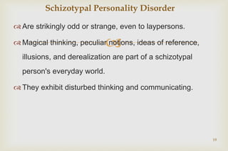 
 Are strikingly odd or strange, even to laypersons.
 Magical thinking, peculiar notions, ideas of reference,
illusions, and derealization are part of a schizotypal
person's everyday world.
 They exhibit disturbed thinking and communicating.
19
Schizotypal Personality Disorder
 