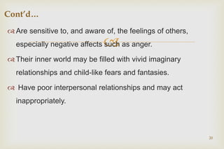 
 Are sensitive to, and aware of, the feelings of others,
especially negative affects such as anger.
 Their inner world may be filled with vivid imaginary
relationships and child-like fears and fantasies.
 Have poor interpersonal relationships and may act
inappropriately.
20
Cont’d…
 
