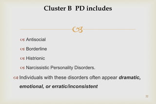 
 Antisocial
 Borderline
 Histrionic
 Narcissistic Personality Disorders.
 Individuals with these disorders often appear dramatic,
emotional, or erratic/inconsistent
22
Cluster B PD includes
 