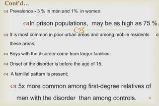 
 Prevalence - 3 % in men and 1% in women.
In prison populations, may be as high as 75 %.
 It is most common in poor urban areas and among mobile residents of
these areas.
 Boys with the disorder come from larger families.
 Onset of the disorder is before the age of 15.
 A familial pattern is present;
 5x more common among first-degree relatives of
men with the disorder than among controls. 24
Cont’d…
 
