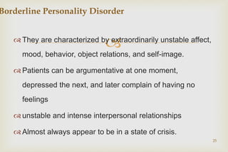 
 They are characterized by extraordinarily unstable affect,
mood, behavior, object relations, and self-image.
 Patients can be argumentative at one moment,
depressed the next, and later complain of having no
feelings
 unstable and intense interpersonal relationships
 Almost always appear to be in a state of crisis.
25
Borderline Personality Disorder
 