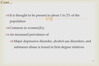 
 It is thought to be present in about 1 to 2% of the
population
 Common in women(2x).
 An increased prevalence of
 Major depressive disorder, alcohol use disorders, and
substance abuse is found in first-degree relatives.
27
Cont…
 