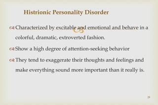 
 Characterized by excitable and emotional and behave in a
colorful, dramatic, extroverted fashion.
 Show a high degree of attention-seeking behavior
 They tend to exaggerate their thoughts and feelings and
make everything sound more important than it really is.
28
Histrionic Personality Disorder
 