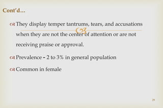 
 They display temper tantrums, tears, and accusations
when they are not the center of attention or are not
receiving praise or approval.
 Prevalence - 2 to 3% in general population
 Common in female
29
Cont’d…
 