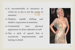 
30
 Is uncomfortable in situations in
which he or she is not the center of
attention
 Displays rapidly shifting and
shallow expression of emotions
 Consistently uses physical
appearance to draw attention to self
 Has a style of speech that is
excessively impressionistic and
lacking in detail
 