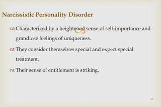 
 Characterized by a heightened sense of self-importance and
grandiose feelings of uniqueness.
 They consider themselves special and expect special
treatment.
 Their sense of entitlement is striking.
31
Narcissistic Personality Disorder
 