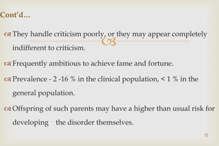 
 They handle criticism poorly, or they may appear completely
indifferent to criticism.
 Frequently ambitious to achieve fame and fortune.
 Prevalence - 2 -16 % in the clinical population, < 1 % in the
general population.
 Offspring of such parents may have a higher than usual risk for
developing the disorder themselves.
32
Cont’d…
 