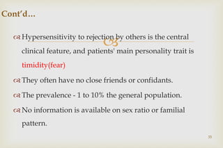 
 Hypersensitivity to rejection by others is the central
clinical feature, and patients' main personality trait is
timidity(fear)
 They often have no close friends or confidants.
 The prevalence - 1 to 10% the general population.
 No information is available on sex ratio or familial
pattern.
35
Cont’d…
 
