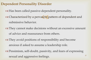 
 Has been called passive-dependent personality.
 Characterized by a pervasive pattern of dependent and
submissive behavior.
 They cannot make decisions without an excessive amount
of advice and reassurance from others.
 They avoid positions of responsibility and become
anxious if asked to assume a leadership role.
 Pessimism, self-doubt, passivity, and fears of expressing
sexual and aggressive feelings. 37
Dependent Personality Disorder
 
