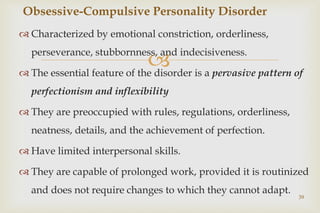 
 Characterized by emotional constriction, orderliness,
perseverance, stubbornness, and indecisiveness.
 The essential feature of the disorder is a pervasive pattern of
perfectionism and inflexibility
 They are preoccupied with rules, regulations, orderliness,
neatness, details, and the achievement of perfection.
 Have limited interpersonal skills.
 They are capable of prolonged work, provided it is routinized
and does not require changes to which they cannot adapt.
39
Obsessive-Compulsive Personality Disorder
 
