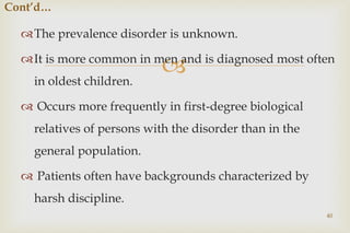 
The prevalence disorder is unknown.
It is more common in men and is diagnosed most often
in oldest children.
 Occurs more frequently in first-degree biological
relatives of persons with the disorder than in the
general population.
 Patients often have backgrounds characterized by
harsh discipline.
40
Cont’d…
 