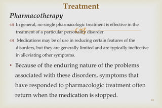 
Pharmacotherapy
 In general, no single pharmacologic treatment is effective in the
treatment of a particular personality disorder.
 Medications may be of use in reducing certain features of the
disorders, but they are generally limited and are typically ineffective
in alleviating other symptoms.
• Because of the enduring nature of the problems
associated with these disorders, symptoms that
have responded to pharmacologic treatment often
return when the medication is stopped.
41
Treatment
 