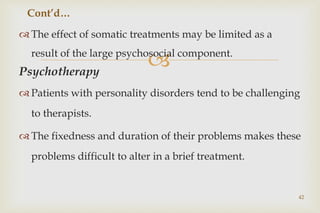 
 The effect of somatic treatments may be limited as a
result of the large psychosocial component.
Psychotherapy
 Patients with personality disorders tend to be challenging
to therapists.
 The fixedness and duration of their problems makes these
problems difficult to alter in a brief treatment.
42
Cont’d…
 