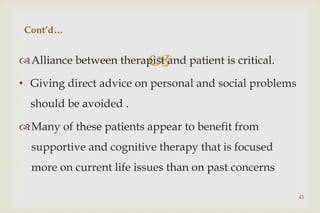 
Alliance between therapist and patient is critical.
• Giving direct advice on personal and social problems
should be avoided .
Many of these patients appear to benefit from
supportive and cognitive therapy that is focused
more on current life issues than on past concerns
43
Cont’d…
 