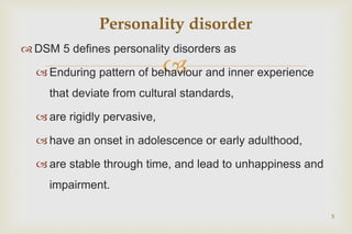
 DSM 5 defines personality disorders as
 Enduring pattern of behaviour and inner experience
that deviate from cultural standards,
 are rigidly pervasive,
 have an onset in adolescence or early adulthood,
 are stable through time, and lead to unhappiness and
impairment.
5
Personality disorder
 