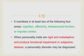 
• It manifests in at least two of the following four
areas: cognition, affectivity, interpersonal function,
or impulse control.
• When personality traits are rigid and maladaptive
and produce functional impairment or subjective
distress, a personality disorder may be diagnosed.
6
 