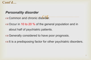 
Personality disorder
 Common and chronic disorder.
 Occur in 10 to 20 % of the general population and in
about half of psychiatric patients.
 Generally considered to have poor prognosis.
 It is a predisposing factor for other psychiatric disorders.
7
Cont’d…
 