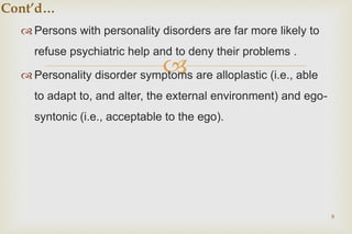 
 Persons with personality disorders are far more likely to
refuse psychiatric help and to deny their problems .
 Personality disorder symptoms are alloplastic (i.e., able
to adapt to, and alter, the external environment) and ego-
syntonic (i.e., acceptable to the ego).
8
Cont’d…
 