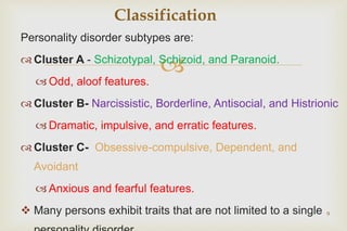 
Personality disorder subtypes are:
 Cluster A - Schizotypal, Schizoid, and Paranoid.
 Odd, aloof features.
 Cluster B- Narcissistic, Borderline, Antisocial, and Histrionic
 Dramatic, impulsive, and erratic features.
 Cluster C- Obsessive-compulsive, Dependent, and
Avoidant
 Anxious and fearful features.
 Many persons exhibit traits that are not limited to a single 9
Classification
 