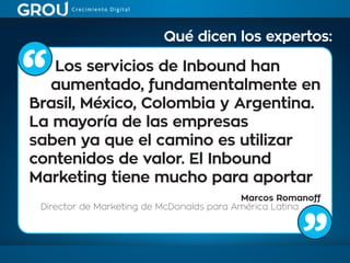 Los servicios de Inbound han
aumentado, fundamentalmente en
Brasil, México, Colombia y Argentina.
La mayoría de las empresas
saben ya que el camino es utilizar
contenidos de valor. El Inbound
Marketing tiene mucho para aportar
Marcos Romanoff
Director de Marketing de McDonalds para América Latina
Qué dicen los expertos:
 