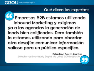 Empresas B2B estamos utilizando
Inbound Marketing y exigimos
ya a las agencias la generación de
leads bien calificados. Pero también
lo estamos utilizando para abordar
otro desafío: comunicar información
valiosa para un público específico.
Edimilson Souza Martins
Director de Marketing Digital de Lojas Bahía (Brasil)
Qué dicen los expertos:
 