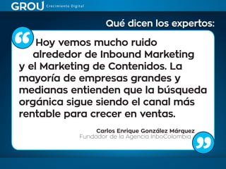 Hoy vemos mucho ruido
alrededor de Inbound Marketing
y el Marketing de Contenidos. La
mayoría de empresas grandes y
medianas entienden que la búsqueda
orgánica sigue siendo el canal más
rentable para crecer en ventas.
Carlos Enrique González Márquez
Fundador de la Agencia InboColombia
Qué dicen los expertos:
 