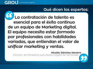 La contratación de talento es
esencial para el éxito continuo
de un equipo de Marketing digital.
El equipo necesita estar formado
por profesionales con habilidades
variadas, que entiendan el valor de
unificar marketing y ventas.
Nicolás Sánchez Navarro
Director de Marketing para Banca Digital de Santander
Qué dicen los expertos:
 