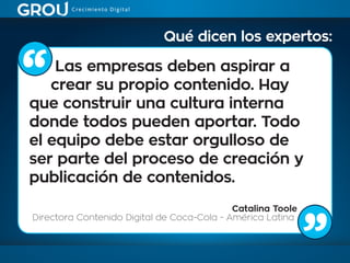 Las empresas deben aspirar a
crear su propio contenido. Hay
que construir una cultura interna
donde todos pueden aportar. Todo
el equipo debe estar orgulloso de
ser parte del proceso de creación y
publicación de contenidos.
Catalina Toole
Directora Contenido Digital de Coca-Cola - América Latina
Qué dicen los expertos:
 