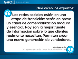 Las redes sociales están en una
etapa de transición: serán en breve
un canal de comercialización madura
y esencial. Hoy son la mejor fuente
de información sobre lo que clientes
realmente necesitan. Permiten crear
una nueva generación de vendedores.
Marío García
Vicepresidente de Linkedin América Latina
Qué dicen los expertos:
 