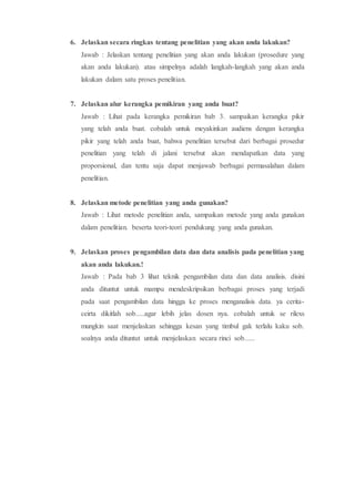 6. Jelaskan secara ringkas tentang penelitian yang akan anda lakukan?
Jawab : Jelaskan tentang penelitian yang akan anda lakukan (prosedure yang
akan anda lakukan). atau simpelnya adalah langkah-langkah yang akan anda
lakukan dalam satu proses penelitian.
7. Jelaskan alur kerangka pemikiran yang anda buat?
Jawab : Lihat pada kerangka pemikiran bab 3. sampaikan kerangka pikir
yang telah anda buat. cobalah untuk meyakinkan audiens dengan kerangka
pikir yang telah anda buat, bahwa penelitian tersebut dari berbagai prosedur
penelitian yang telah di jalani tersebut akan mendapatkan data yang
proporsional, dan tentu saja dapat menjawab berbagai permasalahan dalam
penelitian.
8. Jelaskan metode penelitian yang anda gunakan?
Jawab : Lihat metode penelitian anda, sampaikan metode yang anda gunakan
dalam penelitian. beserta teori-teori pendukung yang anda gunakan.
9. Jelaskan proses pengambilan data dan data analisis pada penelitian yang
akan anda lakukan.!
Jawab : Pada bab 3 lihat teknik pengambilan data dan data analisis. disini
anda dituntut untuk mampu mendeskripsikan berbagai proses yang terjadi
pada saat pengambilan data hingga ke proses menganalisis data. ya cerita-
ceirta dikitlah sob.....agar lebih jelas dosen nya. cobalah untuk se rilexs
mungkin saat menjelaskan sehingga kesan yang timbul gak terlalu kaku sob.
soalnya anda dituntut untuk menjelaskan secara rinci sob......
 