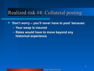 Swap Financial Group
7
Realized risk #4: Collateral postingRealized risk #4: Collateral posting
 ‘Don’t worry – you’ll never have to post’ because:
– Your swap is insured
– Rates would have to move beyond any
historical experience
Swap Financial Group
7
 